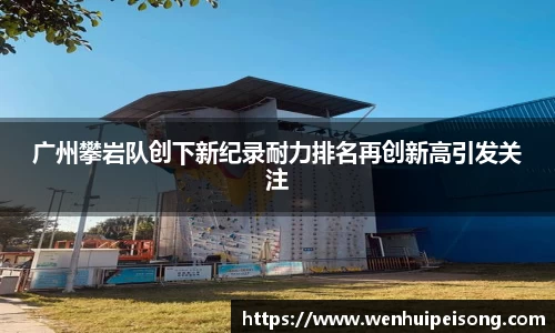 广州攀岩队创下新纪录耐力排名再创新高引发关注